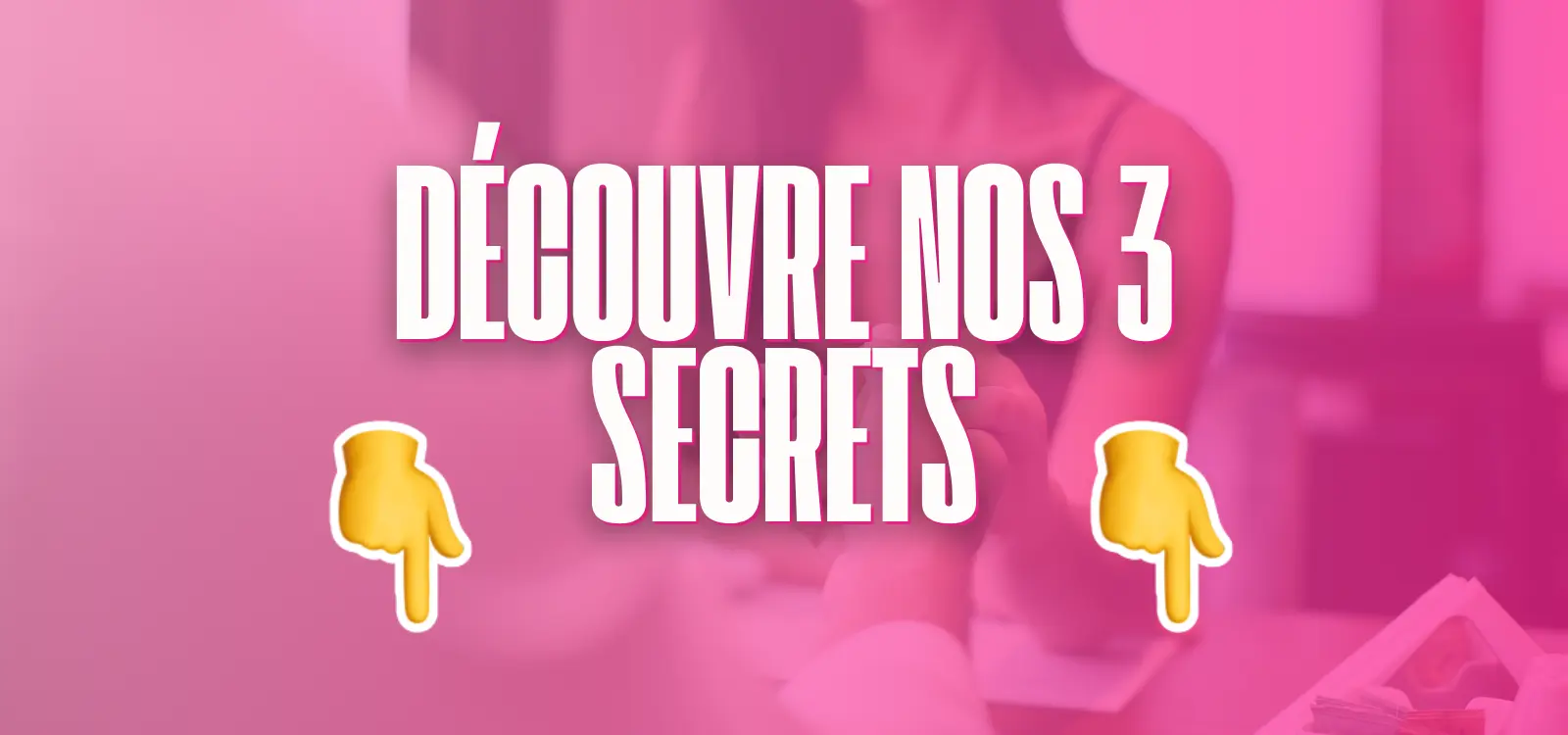 Bannière rose avec le texte “Découvre nos 3 secrets” et deux emojis pointant vers le bas.