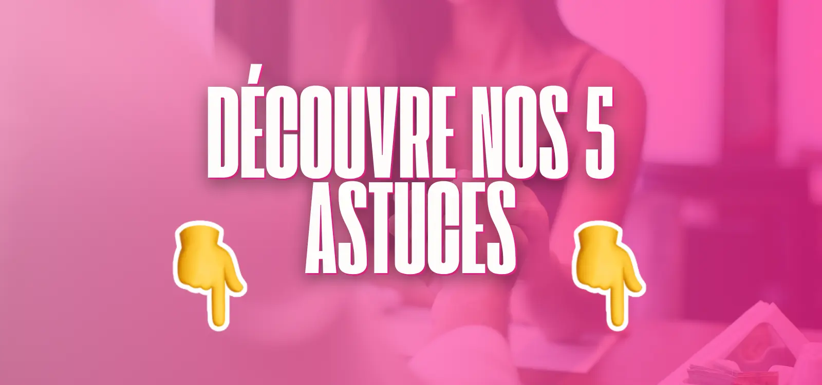 Bannière rose avec le texte “Découvre nos 5 astuces” accompagné de deux emojis pointant vers le bas.